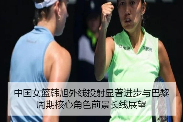 中国女篮韩旭外线投射显著进步与巴黎周期核心角色前景长线展望