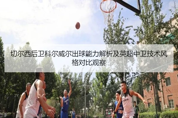 切尔西后卫科尔威尔出球能力解析及英超中卫技术风格对比观察