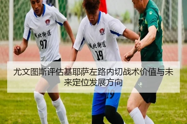 尤文图斯评估基耶萨左路内切战术价值与未来定位发展方向